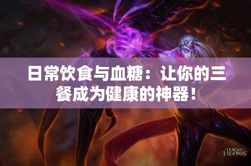 日常饮食与血糖：让你的三餐成为健康的神器！