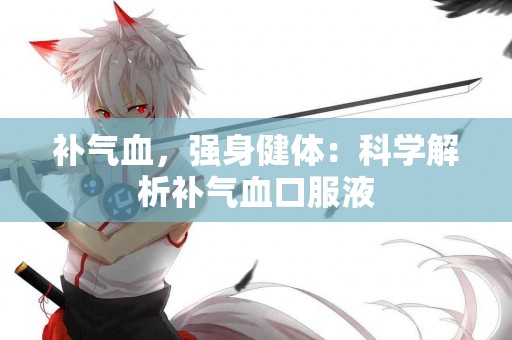 补气血，强身健体：科学解析补气血口服液
