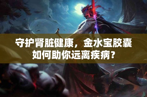 守护肾脏健康，金水宝胶囊如何助你远离疾病？