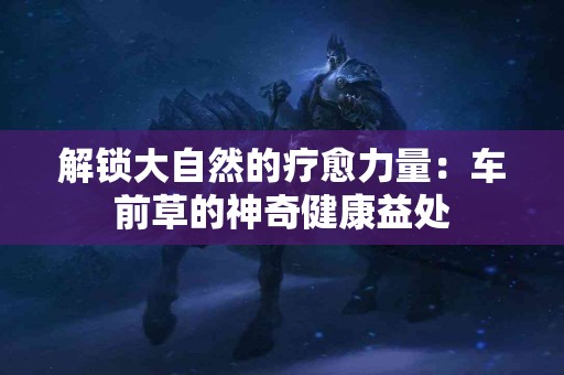 解锁大自然的疗愈力量：车前草的神奇健康益处