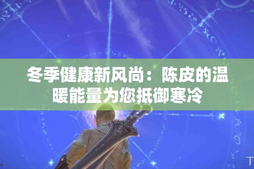 冬季健康新风尚：陈皮的温暖能量为您抵御寒冷