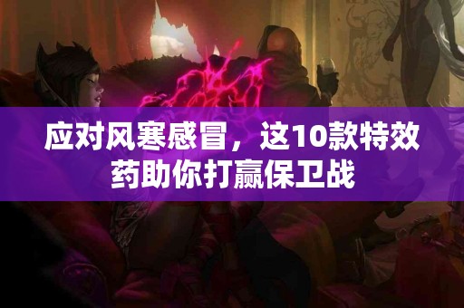 应对风寒感冒，这10款特效药助你打赢保卫战
