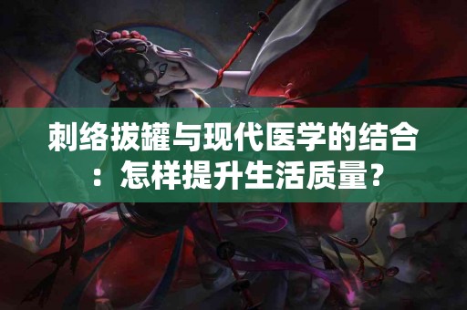 刺络拔罐与现代医学的结合：怎样提升生活质量？