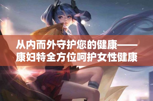 从内而外守护您的健康——康妇特全方位呵护女性健康