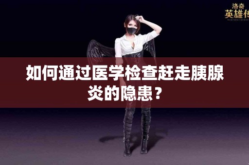 如何通过医学检查赶走胰腺炎的隐患？