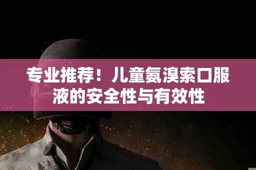专业推荐！儿童氨溴索口服液的安全性与有效性