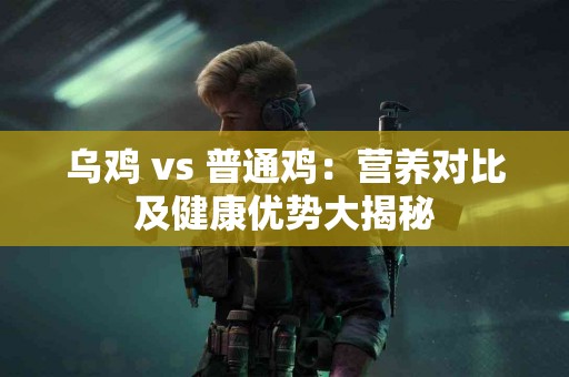乌鸡 vs 普通鸡：营养对比及健康优势大揭秘