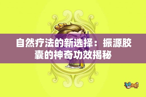 自然疗法的新选择：振源胶囊的神奇功效揭秘