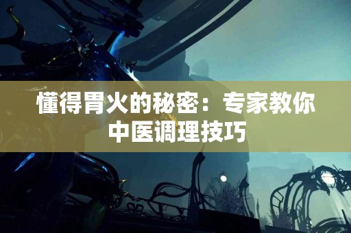 懂得胃火的秘密：专家教你中医调理技巧
