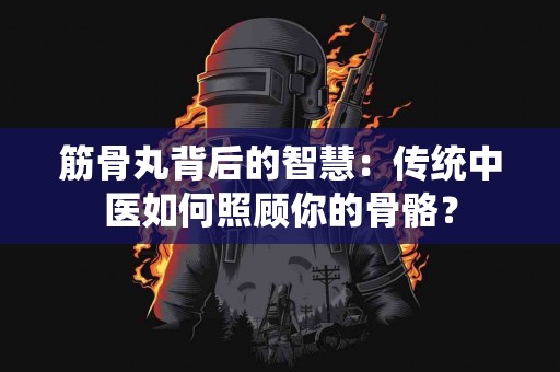 筋骨丸背后的智慧：传统中医如何照顾你的骨骼？