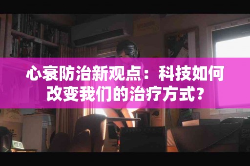 心衰防治新观点：科技如何改变我们的治疗方式？
