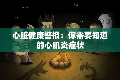 心脏健康警报：你需要知道的心肌炎症状