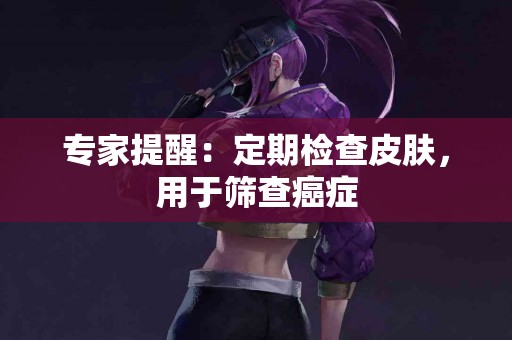 专家提醒：定期检查皮肤，用于筛查癌症
