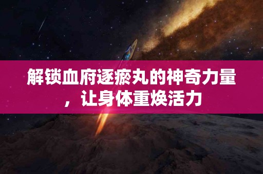 解锁血府逐瘀丸的神奇力量，让身体重焕活力