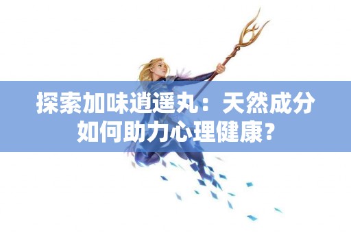 探索加味逍遥丸：天然成分如何助力心理健康？