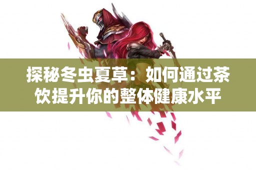 探秘冬虫夏草：如何通过茶饮提升你的整体健康水平