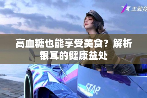 高血糖也能享受美食？解析银耳的健康益处