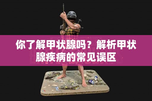 你了解甲状腺吗？解析甲状腺疾病的常见误区