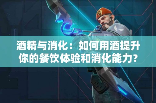 酒精与消化：如何用酒提升你的餐饮体验和消化能力？