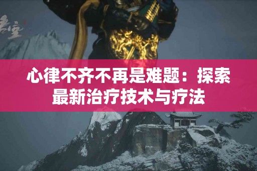 心律不齐不再是难题：探索最新治疗技术与疗法