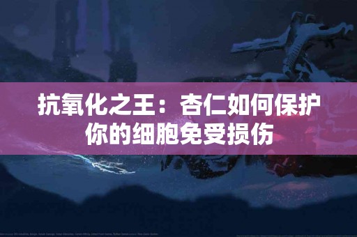 抗氧化之王：杏仁如何保护你的细胞免受损伤