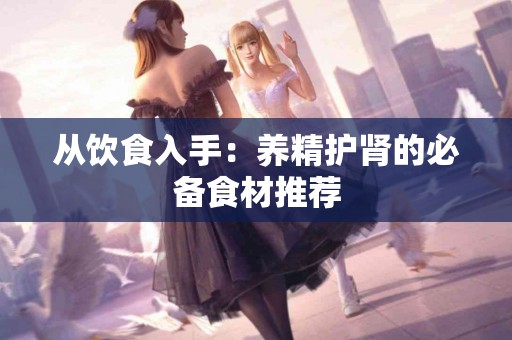 从饮食入手：养精护肾的必备食材推荐