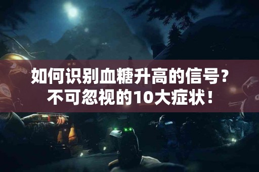 如何识别血糖升高的信号？不可忽视的10大症状！