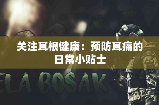 关注耳根健康：预防耳痛的日常小贴士