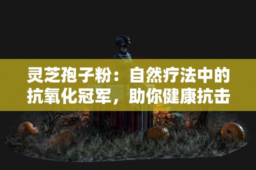灵芝孢子粉：自然疗法中的抗氧化冠军，助你健康抗击衰老