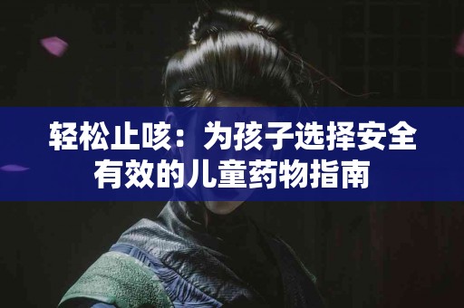 轻松止咳：为孩子选择安全有效的儿童药物指南