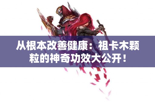 从根本改善健康：祖卡木颗粒的神奇功效大公开！