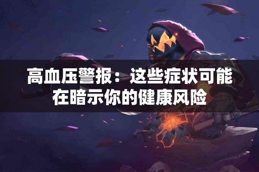 高血压警报：这些症状可能在暗示你的健康风险