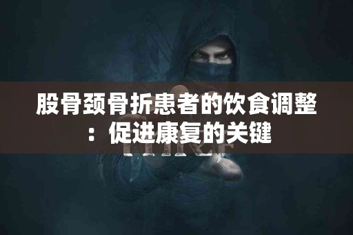 股骨颈骨折患者的饮食调整：促进康复的关键