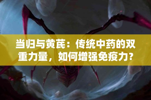 当归与黄芪：传统中药的双重力量，如何增强免疫力？