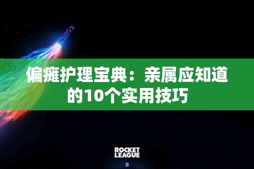 偏瘫护理宝典：亲属应知道的10个实用技巧