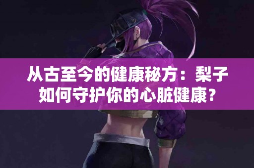 从古至今的健康秘方：梨子如何守护你的心脏健康？