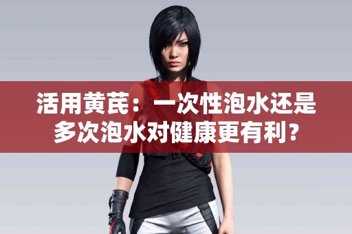 活用黄芪：一次性泡水还是多次泡水对健康更有利？
