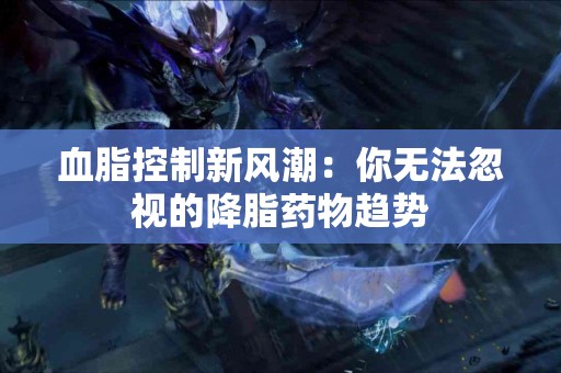 血脂控制新风潮：你无法忽视的降脂药物趋势