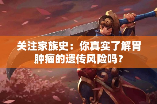 关注家族史：你真实了解胃肿瘤的遗传风险吗？