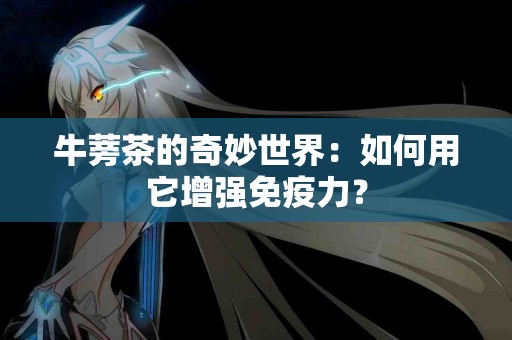 牛蒡茶的奇妙世界：如何用它增强免疫力？