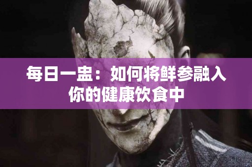 每日一盅：如何将鲜参融入你的健康饮食中