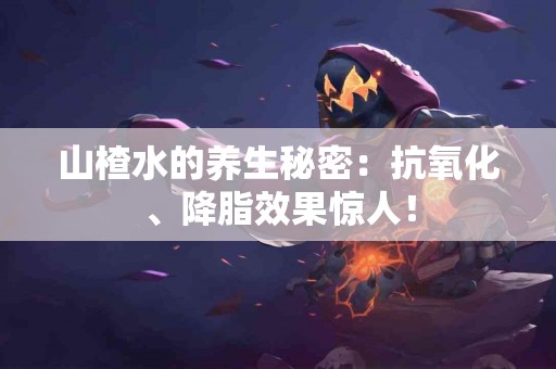 山楂水的养生秘密：抗氧化、降脂效果惊人！