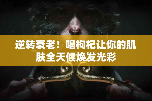 逆转衰老！喝枸杞让你的肌肤全天候焕发光彩