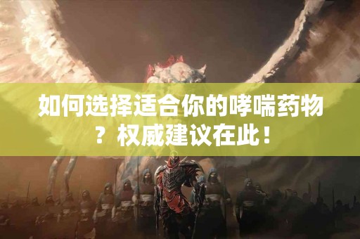 如何选择适合你的哮喘药物？权威建议在此！