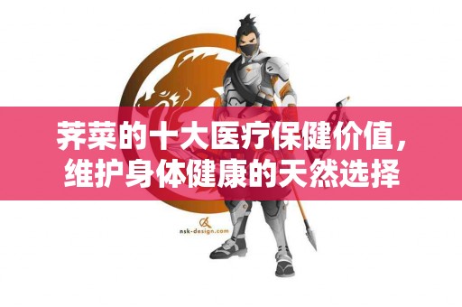 荠菜的十大医疗保健价值，维护身体健康的天然选择