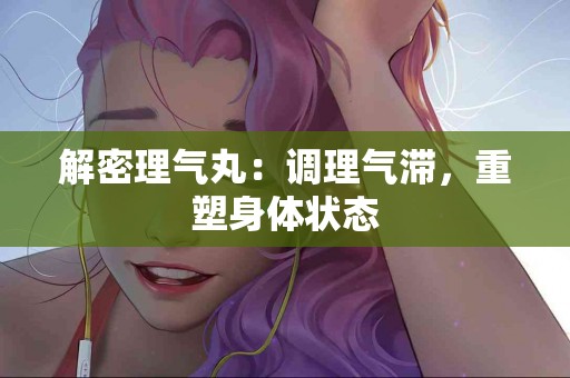 解密理气丸：调理气滞，重塑身体状态