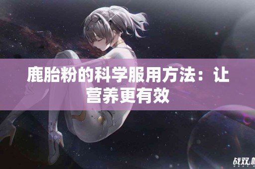 鹿胎粉的科学服用方法：让营养更有效