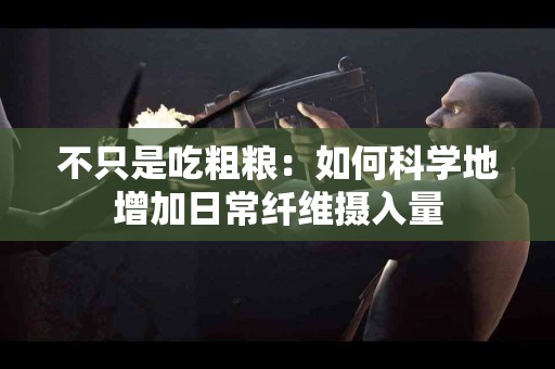 不只是吃粗粮：如何科学地增加日常纤维摄入量