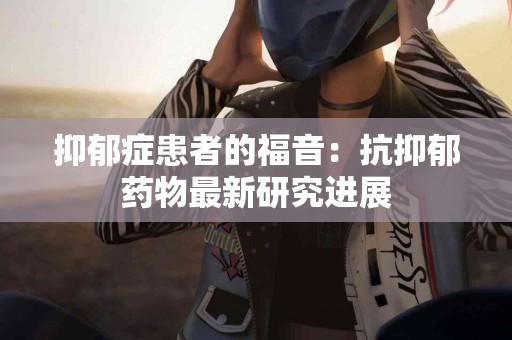 抑郁症患者的福音：抗抑郁药物最新研究进展
