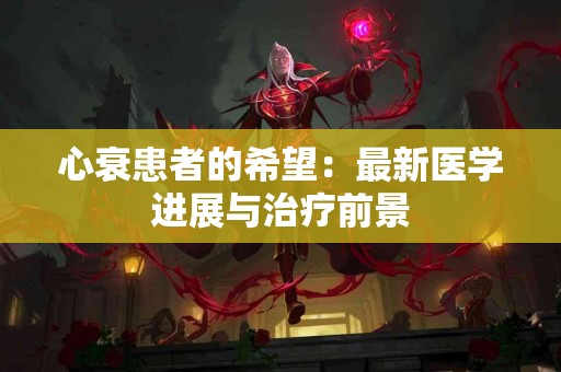 心衰患者的希望：最新医学进展与治疗前景